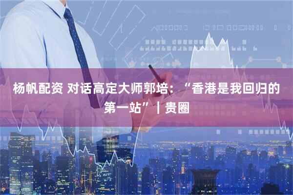 杨帆配资 对话高定大师郭培：“香港是我回归的第一站”｜贵圈