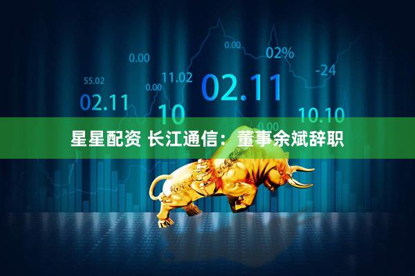 星星配资 长江通信：董事余斌辞职