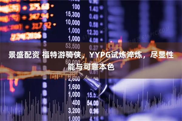 景盛配资 福特游骑侠，YYPG试炼淬炼，尽显性能与可靠本色