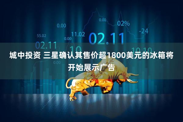 城中投资 三星确认其售价超1800美元的冰箱将开始展示广告