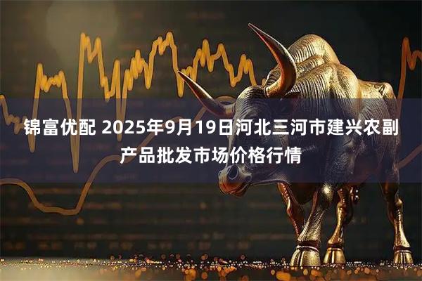 锦富优配 2025年9月19日河北三河市建兴农副产品批发市场价格行情