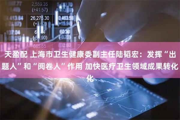 天盈配 上海市卫生健康委副主任陆韬宏：发挥“出题人”和“阅卷人”作用 加快医疗卫生领域成果转化