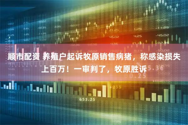 顺市配资 养殖户起诉牧原销售病猪，称感染损失上百万！一审判了，牧原胜诉