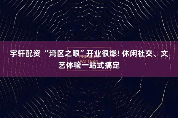 宇轩配资 “湾区之眼”开业很燃! 休闲社交、文艺体验一站式搞定