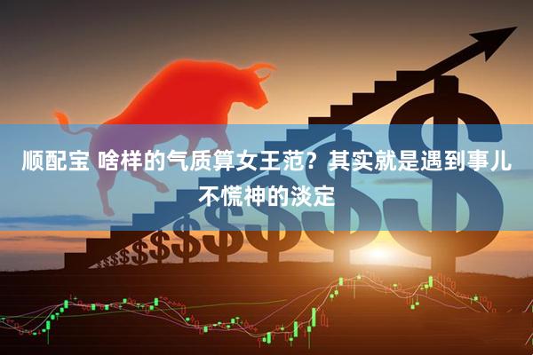 顺配宝 啥样的气质算女王范？其实就是遇到事儿不慌神的淡定