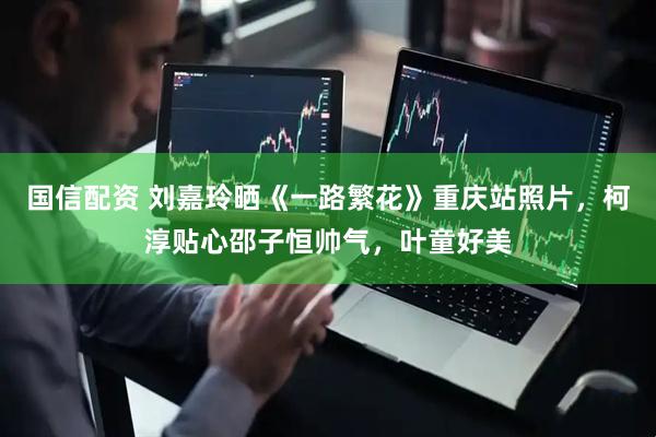 国信配资 刘嘉玲晒《一路繁花》重庆站照片，柯淳贴心邵子恒帅气，叶童好美
