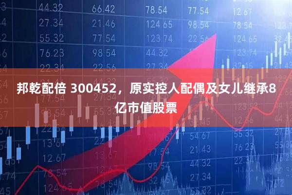 邦乾配倍 300452，原实控人配偶及女儿继承8亿市值股票