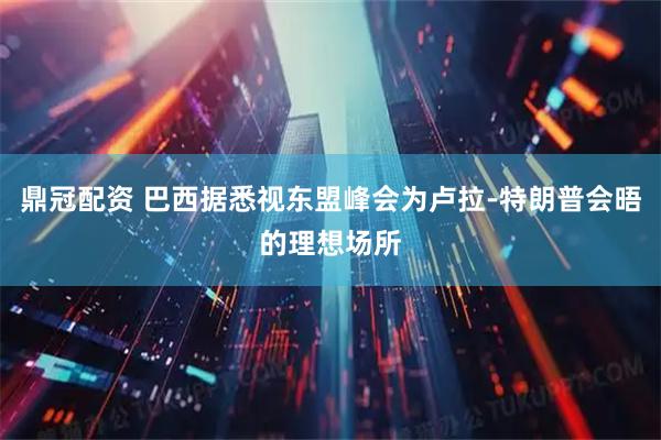 鼎冠配资 巴西据悉视东盟峰会为卢拉-特朗普会晤的理想场所