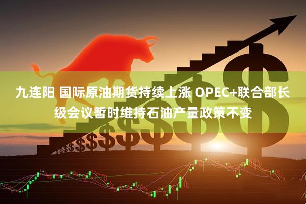 九连阳 国际原油期货持续上涨 OPEC+联合部长级会议暂时维持石油产量政策不变
