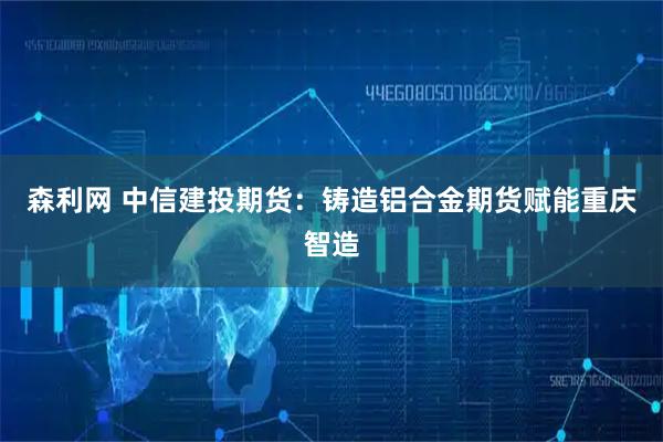 森利网 中信建投期货：铸造铝合金期货赋能重庆智造