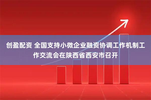 创盈配资 全国支持小微企业融资协调工作机制工作交流会在陕西省西安市召开