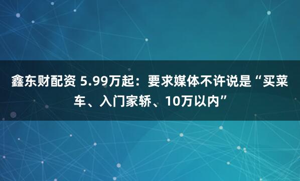 鑫东财配资 5.99万起:要求媒体不许说是“买菜车、入门家轿、10万以内”