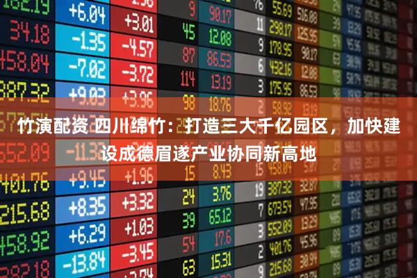 竹演配资 四川绵竹：打造三大千亿园区，加快建设成德眉遂产业协同新高地