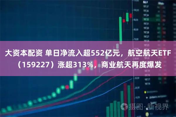 大资本配资 单日净流入超552亿元，航空航天ETF（159227）涨超313%，商业航天再度爆发