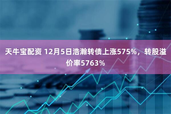天牛宝配资 12月5日浩瀚转债上涨575%，转股溢价率5763%