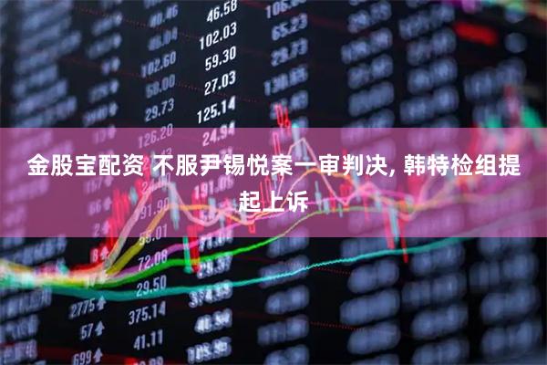金股宝配资 不服尹锡悦案一审判决, 韩特检组提起上诉
