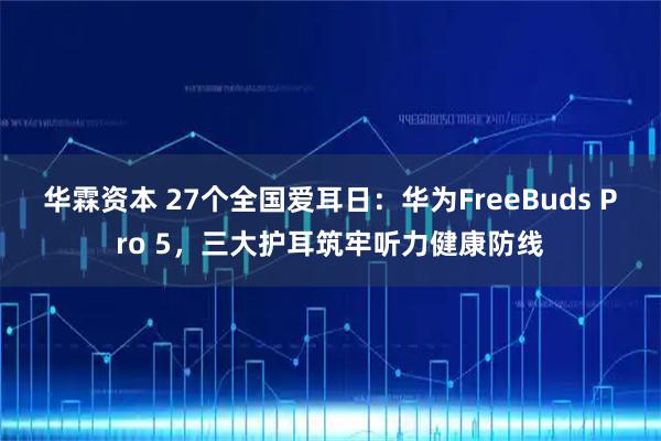 华霖资本 27个全国爱耳日：华为FreeBuds Pro 5，三大护耳筑牢听力健康防线