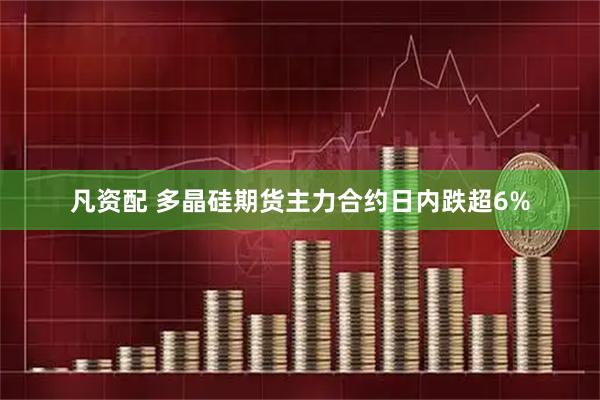凡资配 多晶硅期货主力合约日内跌超6%