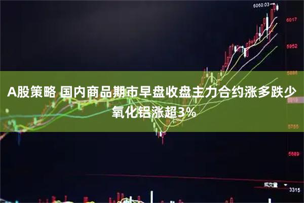 A股策略 国内商品期市早盘收盘主力合约涨多跌少 氧化铝涨超3%