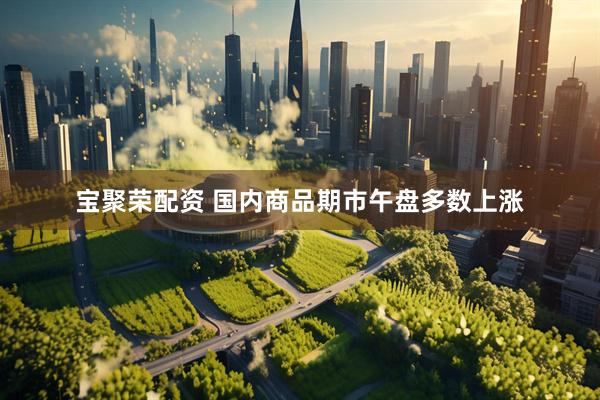 宝聚荣配资 国内商品期市午盘多数上涨